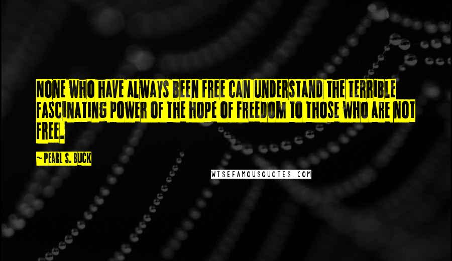 Pearl S. Buck Quotes: None who have always been free can understand the terrible fascinating power of the hope of freedom to those who are not free.