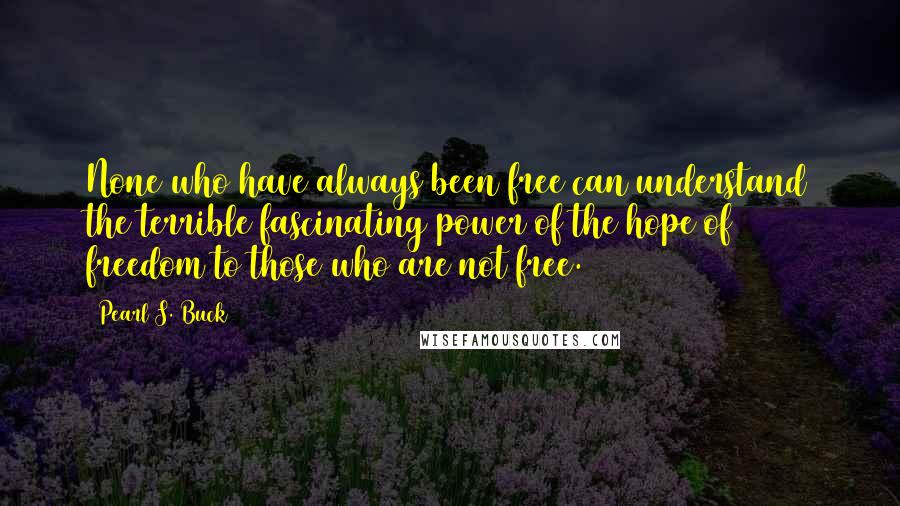 Pearl S. Buck Quotes: None who have always been free can understand the terrible fascinating power of the hope of freedom to those who are not free.