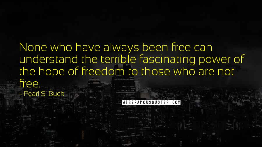 Pearl S. Buck Quotes: None who have always been free can understand the terrible fascinating power of the hope of freedom to those who are not free.