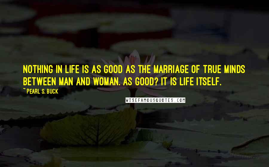 Pearl S. Buck Quotes: Nothing in life is as good as the marriage of true minds between man and woman. As good? It is life itself.