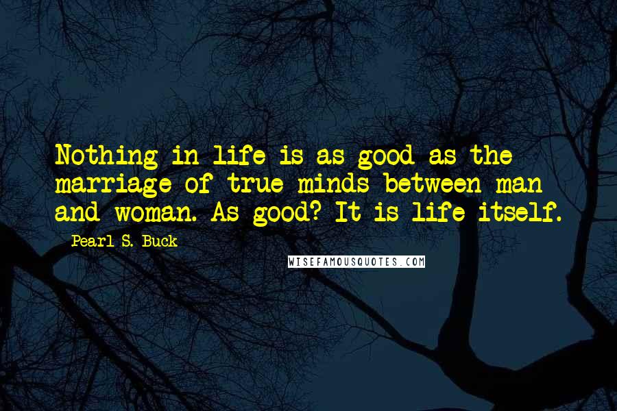 Pearl S. Buck Quotes: Nothing in life is as good as the marriage of true minds between man and woman. As good? It is life itself.