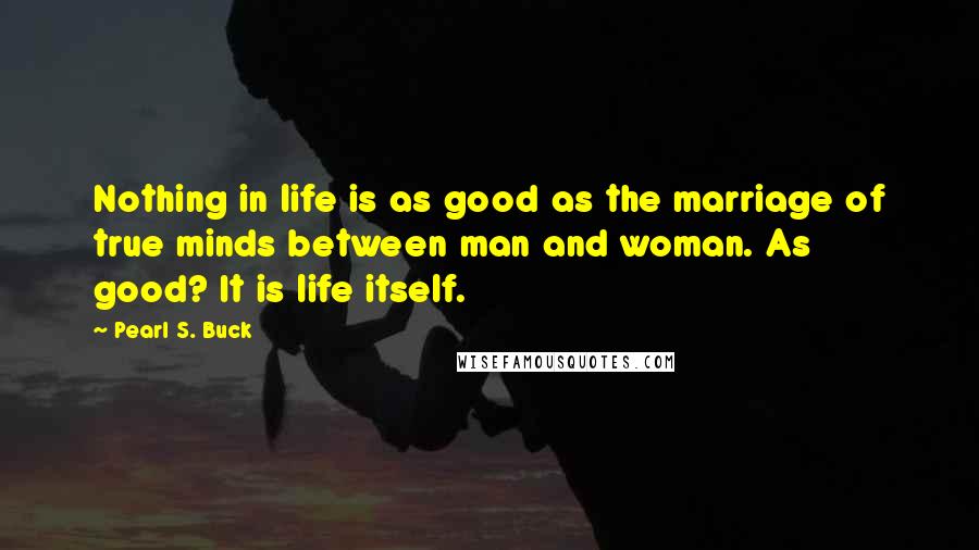 Pearl S. Buck Quotes: Nothing in life is as good as the marriage of true minds between man and woman. As good? It is life itself.