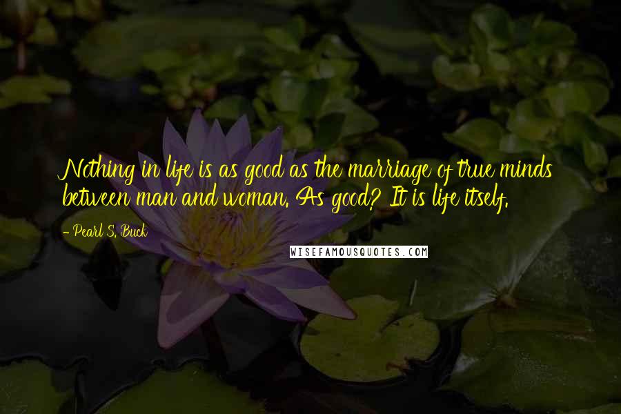 Pearl S. Buck Quotes: Nothing in life is as good as the marriage of true minds between man and woman. As good? It is life itself.