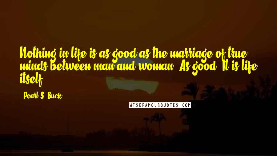 Pearl S. Buck Quotes: Nothing in life is as good as the marriage of true minds between man and woman. As good? It is life itself.