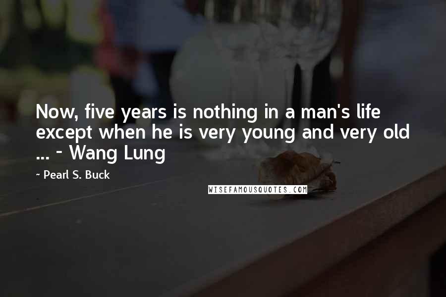 Pearl S. Buck Quotes: Now, five years is nothing in a man's life except when he is very young and very old ... - Wang Lung