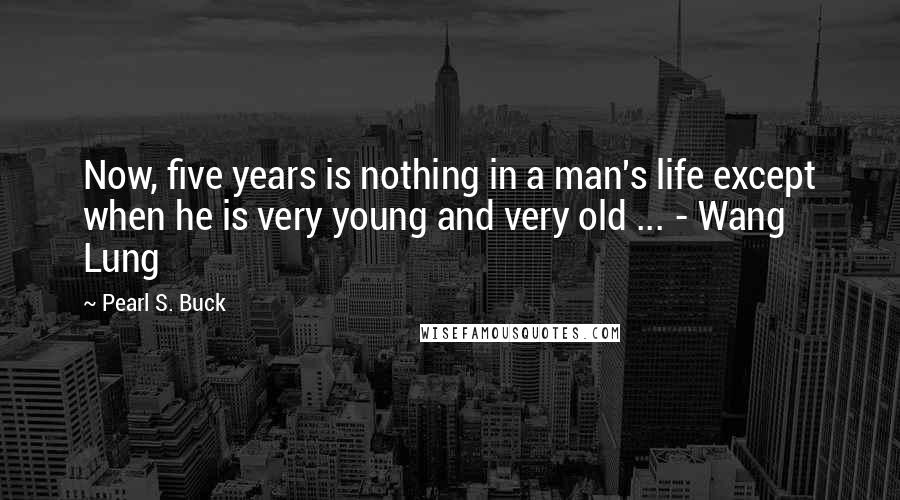 Pearl S. Buck Quotes: Now, five years is nothing in a man's life except when he is very young and very old ... - Wang Lung