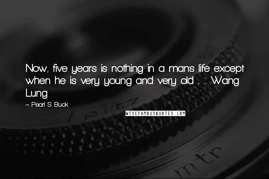 Pearl S. Buck Quotes: Now, five years is nothing in a man's life except when he is very young and very old ... - Wang Lung