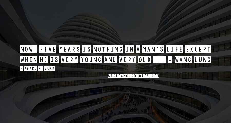 Pearl S. Buck Quotes: Now, five years is nothing in a man's life except when he is very young and very old ... - Wang Lung