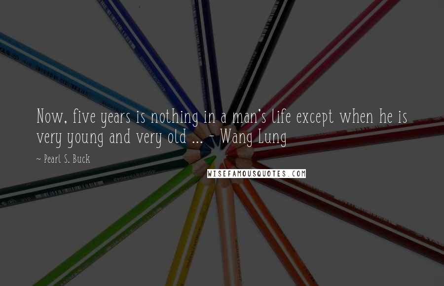 Pearl S. Buck Quotes: Now, five years is nothing in a man's life except when he is very young and very old ... - Wang Lung