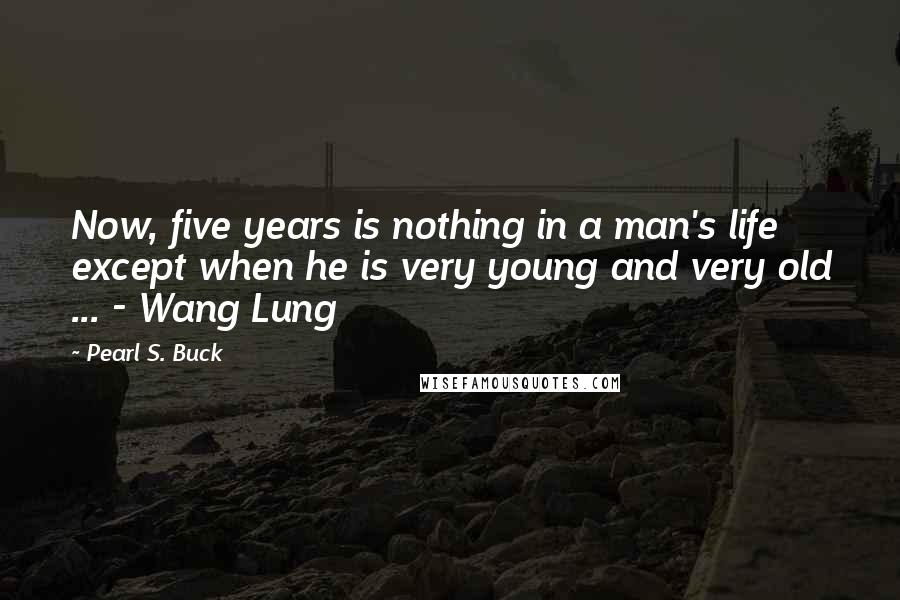 Pearl S. Buck Quotes: Now, five years is nothing in a man's life except when he is very young and very old ... - Wang Lung