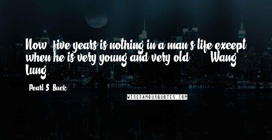 Pearl S. Buck Quotes: Now, five years is nothing in a man's life except when he is very young and very old ... - Wang Lung