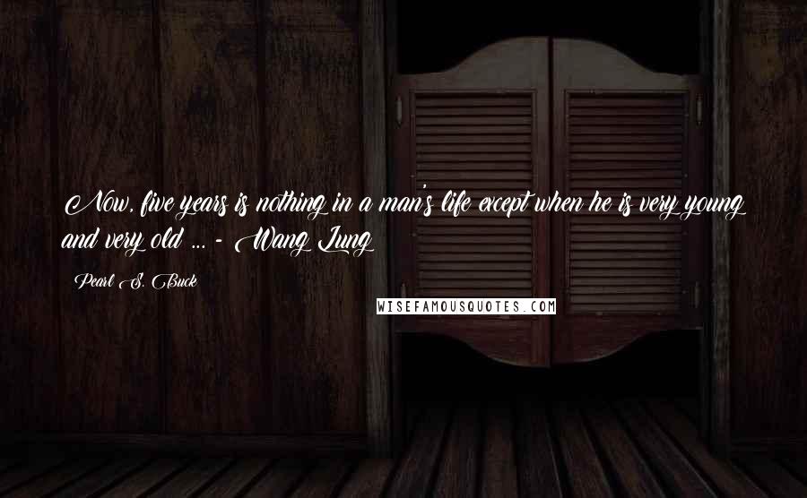 Pearl S. Buck Quotes: Now, five years is nothing in a man's life except when he is very young and very old ... - Wang Lung