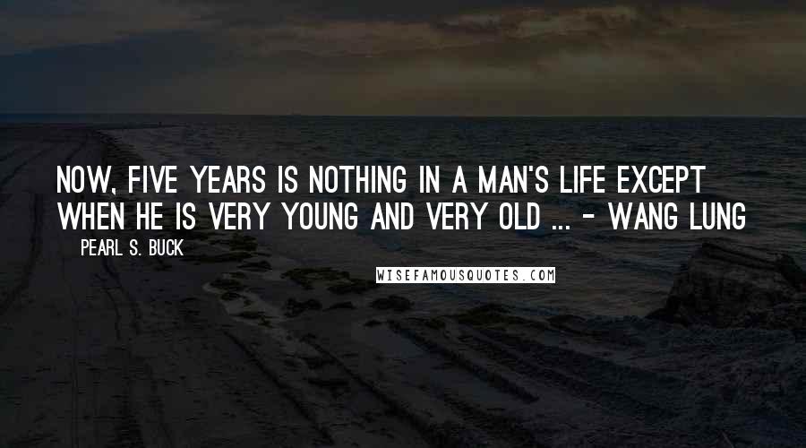 Pearl S. Buck Quotes: Now, five years is nothing in a man's life except when he is very young and very old ... - Wang Lung