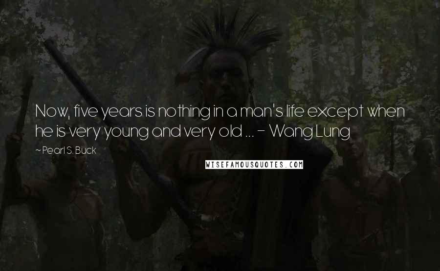 Pearl S. Buck Quotes: Now, five years is nothing in a man's life except when he is very young and very old ... - Wang Lung