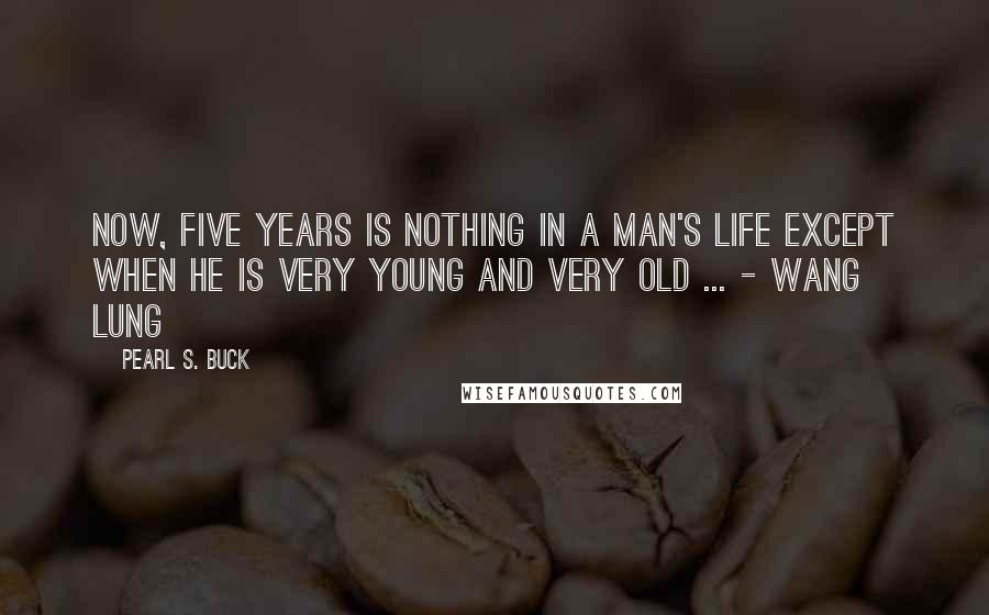 Pearl S. Buck Quotes: Now, five years is nothing in a man's life except when he is very young and very old ... - Wang Lung