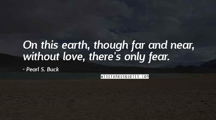 Pearl S. Buck Quotes: On this earth, though far and near, without love, there's only fear.