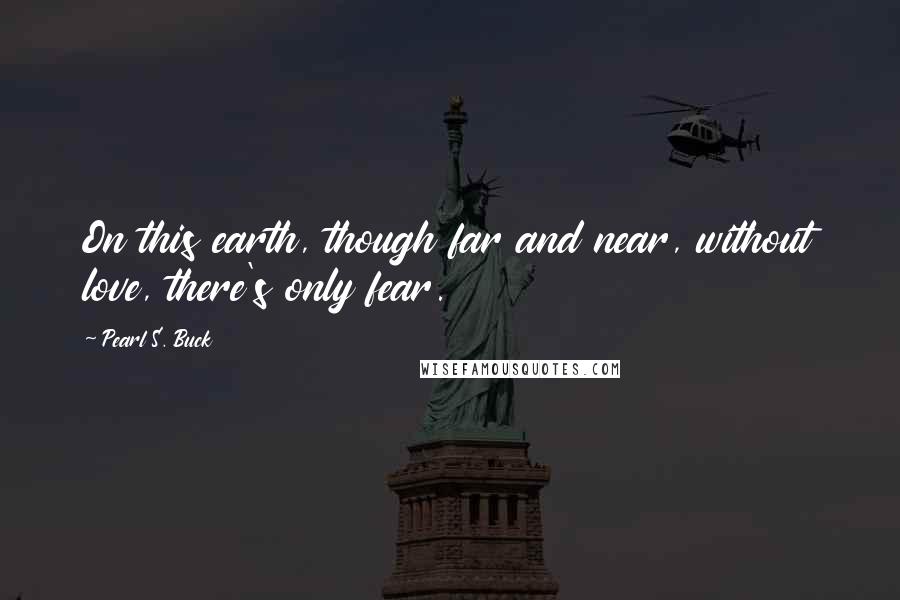 Pearl S. Buck Quotes: On this earth, though far and near, without love, there's only fear.