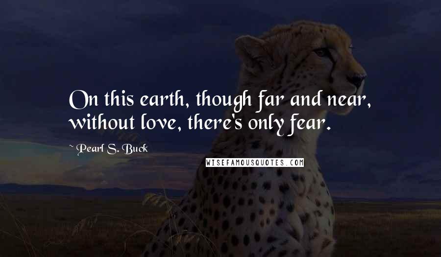 Pearl S. Buck Quotes: On this earth, though far and near, without love, there's only fear.