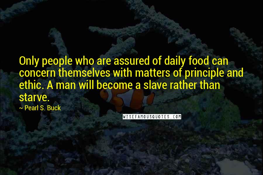 Pearl S. Buck Quotes: Only people who are assured of daily food can concern themselves with matters of principle and ethic. A man will become a slave rather than starve.