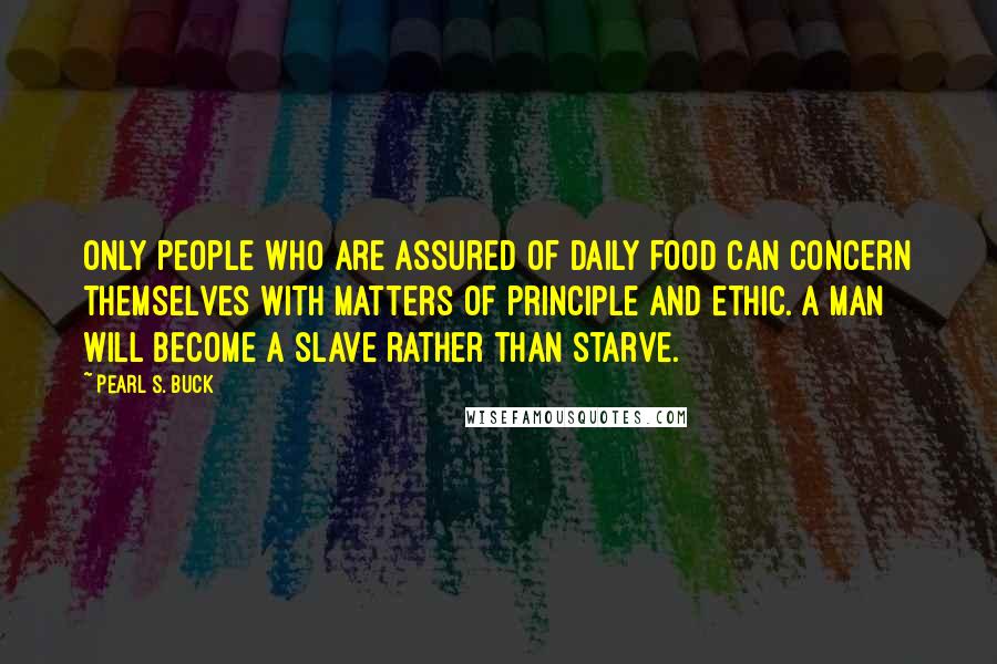 Pearl S. Buck Quotes: Only people who are assured of daily food can concern themselves with matters of principle and ethic. A man will become a slave rather than starve.