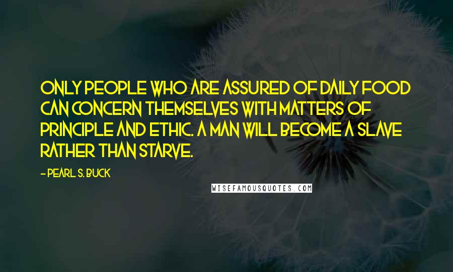 Pearl S. Buck Quotes: Only people who are assured of daily food can concern themselves with matters of principle and ethic. A man will become a slave rather than starve.
