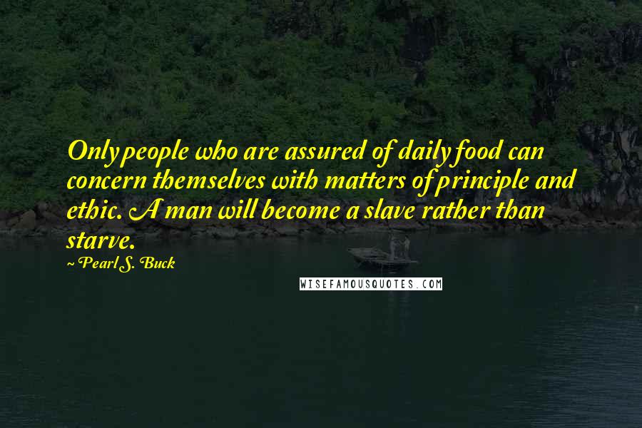 Pearl S. Buck Quotes: Only people who are assured of daily food can concern themselves with matters of principle and ethic. A man will become a slave rather than starve.