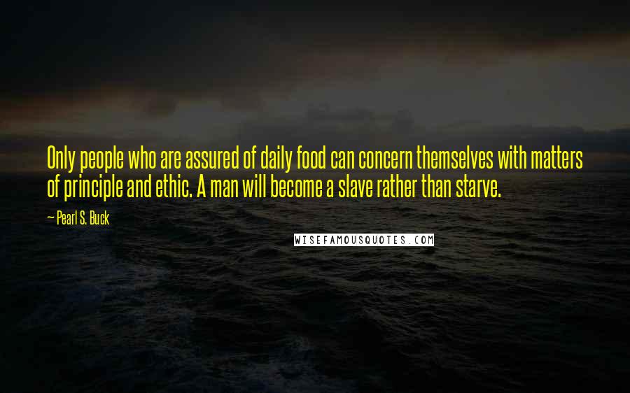 Pearl S. Buck Quotes: Only people who are assured of daily food can concern themselves with matters of principle and ethic. A man will become a slave rather than starve.