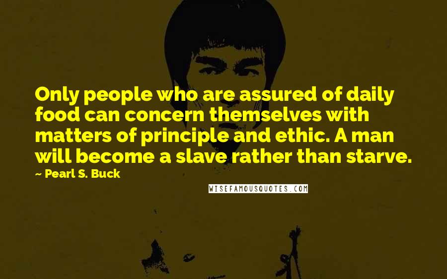 Pearl S. Buck Quotes: Only people who are assured of daily food can concern themselves with matters of principle and ethic. A man will become a slave rather than starve.