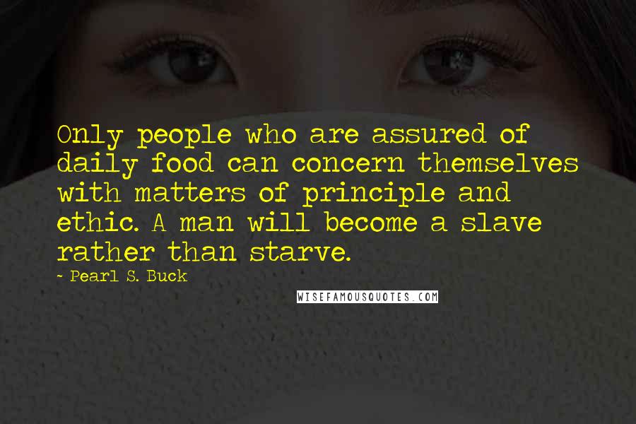 Pearl S. Buck Quotes: Only people who are assured of daily food can concern themselves with matters of principle and ethic. A man will become a slave rather than starve.