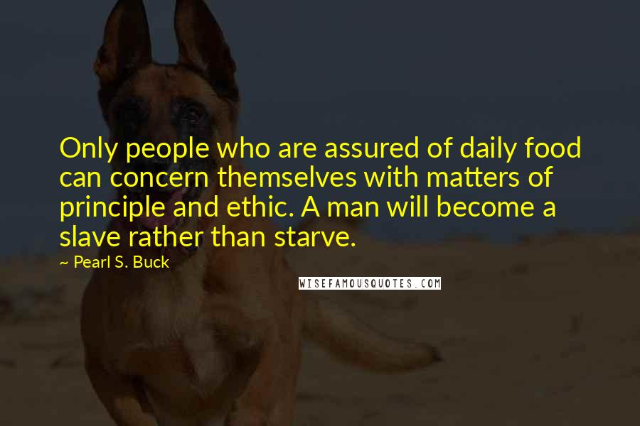 Pearl S. Buck Quotes: Only people who are assured of daily food can concern themselves with matters of principle and ethic. A man will become a slave rather than starve.