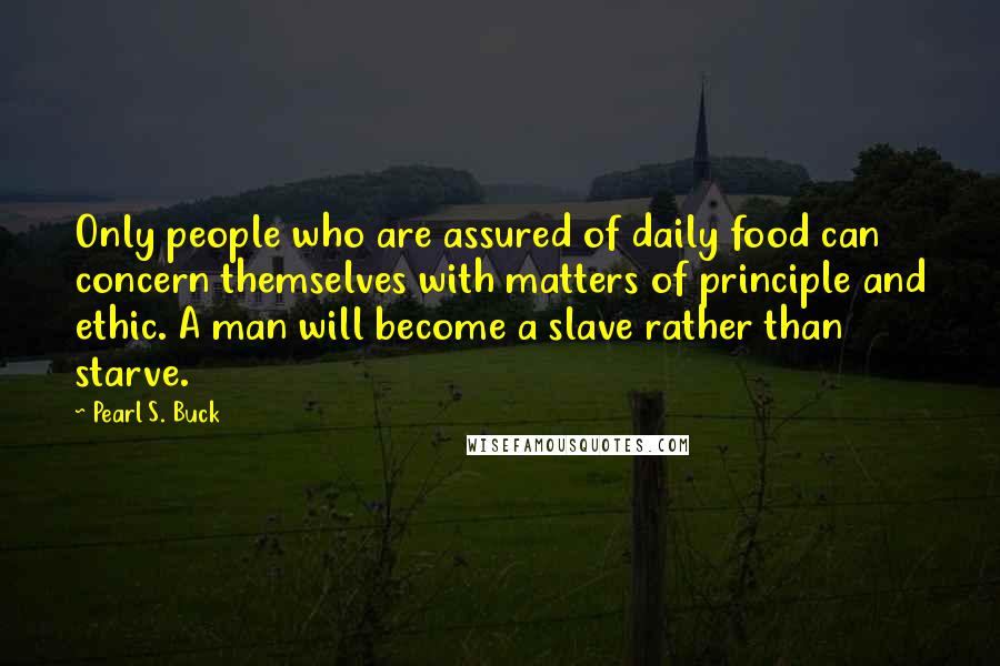 Pearl S. Buck Quotes: Only people who are assured of daily food can concern themselves with matters of principle and ethic. A man will become a slave rather than starve.