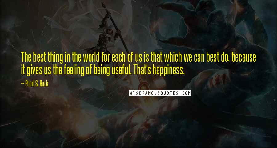 Pearl S. Buck Quotes: The best thing in the world for each of us is that which we can best do, because it gives us the feeling of being useful. That's happiness.