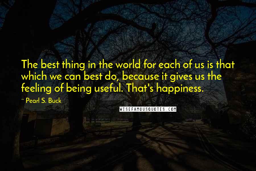 Pearl S. Buck Quotes: The best thing in the world for each of us is that which we can best do, because it gives us the feeling of being useful. That's happiness.