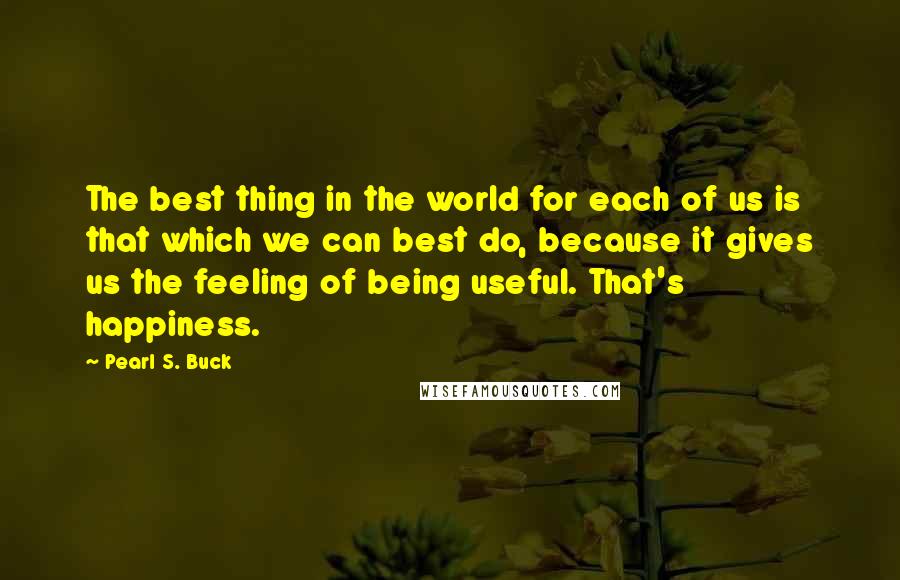 Pearl S. Buck Quotes: The best thing in the world for each of us is that which we can best do, because it gives us the feeling of being useful. That's happiness.