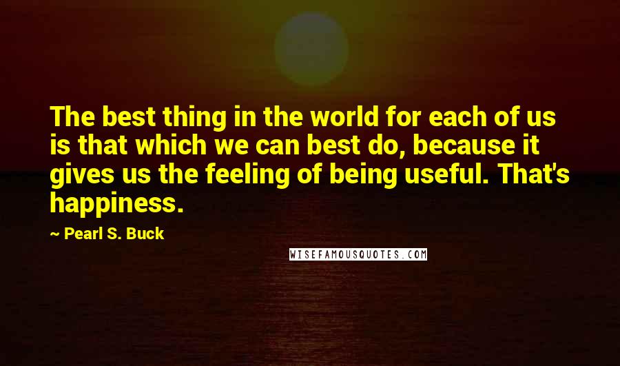 Pearl S. Buck Quotes: The best thing in the world for each of us is that which we can best do, because it gives us the feeling of being useful. That's happiness.