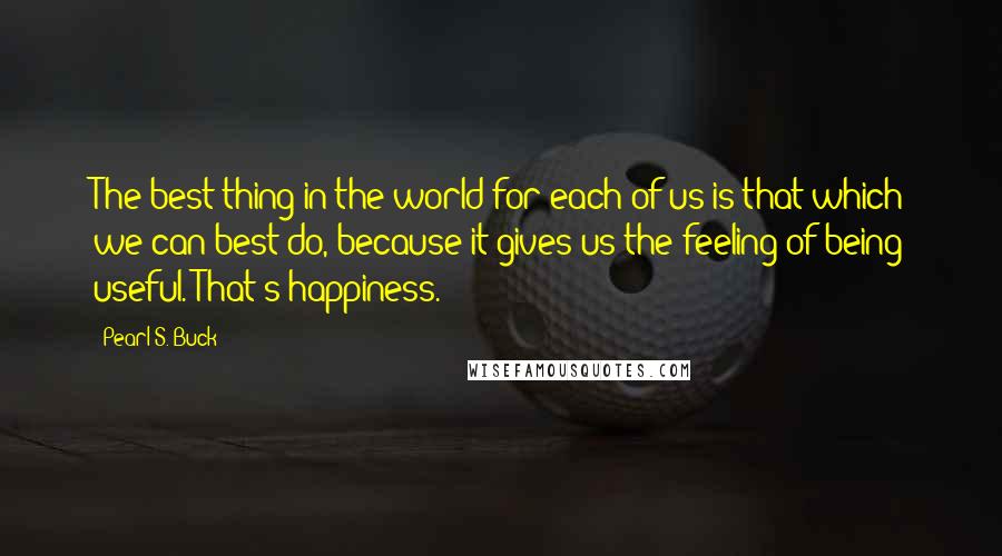 Pearl S. Buck Quotes: The best thing in the world for each of us is that which we can best do, because it gives us the feeling of being useful. That's happiness.