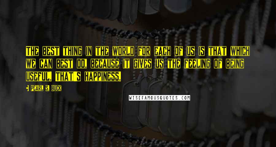 Pearl S. Buck Quotes: The best thing in the world for each of us is that which we can best do, because it gives us the feeling of being useful. That's happiness.