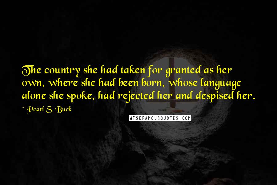 Pearl S. Buck Quotes: The country she had taken for granted as her own, where she had been born, whose language alone she spoke, had rejected her and despised her.