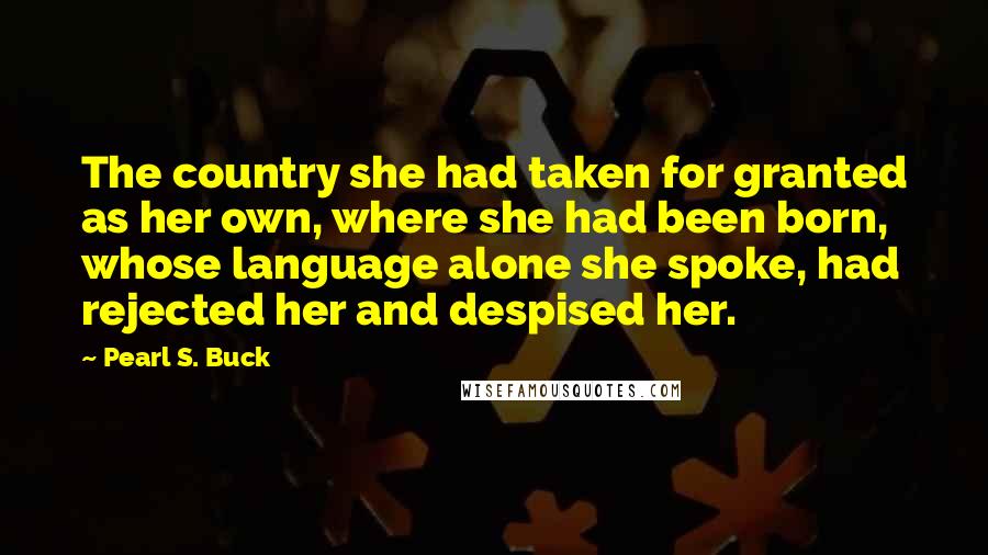 Pearl S. Buck Quotes: The country she had taken for granted as her own, where she had been born, whose language alone she spoke, had rejected her and despised her.