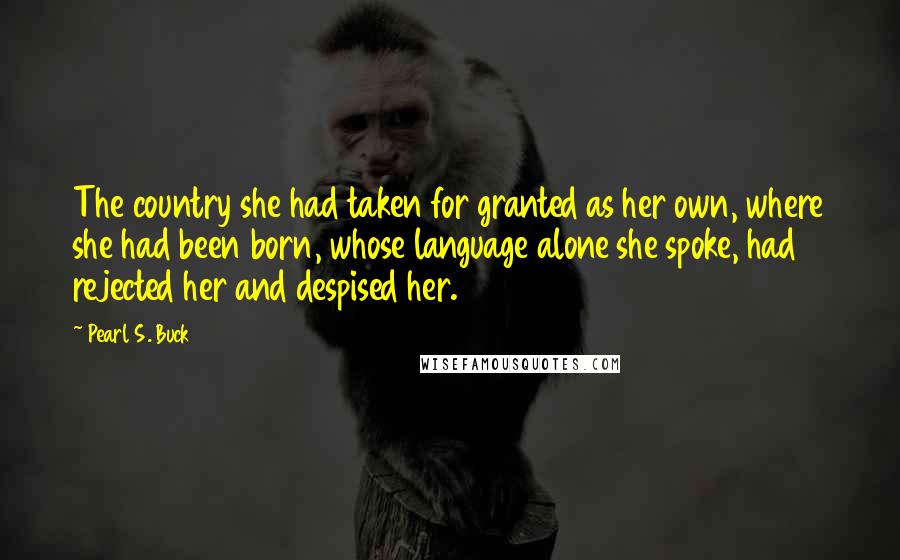 Pearl S. Buck Quotes: The country she had taken for granted as her own, where she had been born, whose language alone she spoke, had rejected her and despised her.
