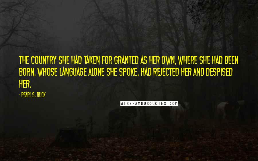 Pearl S. Buck Quotes: The country she had taken for granted as her own, where she had been born, whose language alone she spoke, had rejected her and despised her.