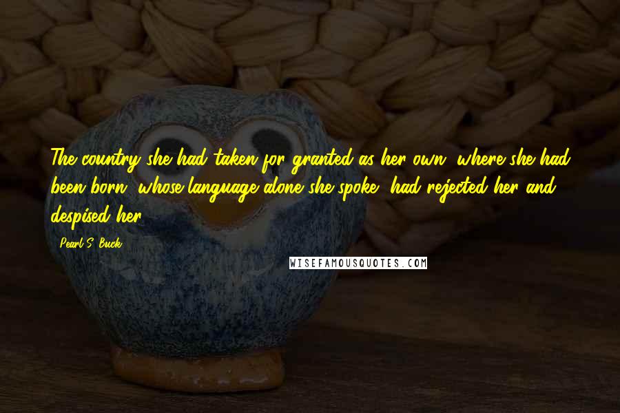 Pearl S. Buck Quotes: The country she had taken for granted as her own, where she had been born, whose language alone she spoke, had rejected her and despised her.
