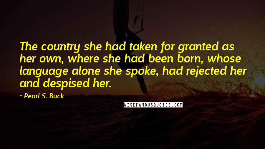 Pearl S. Buck Quotes: The country she had taken for granted as her own, where she had been born, whose language alone she spoke, had rejected her and despised her.