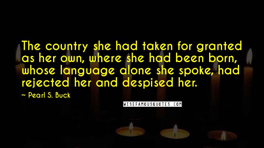 Pearl S. Buck Quotes: The country she had taken for granted as her own, where she had been born, whose language alone she spoke, had rejected her and despised her.