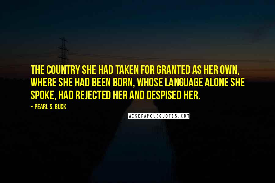 Pearl S. Buck Quotes: The country she had taken for granted as her own, where she had been born, whose language alone she spoke, had rejected her and despised her.