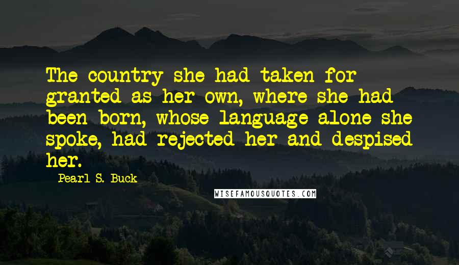 Pearl S. Buck Quotes: The country she had taken for granted as her own, where she had been born, whose language alone she spoke, had rejected her and despised her.