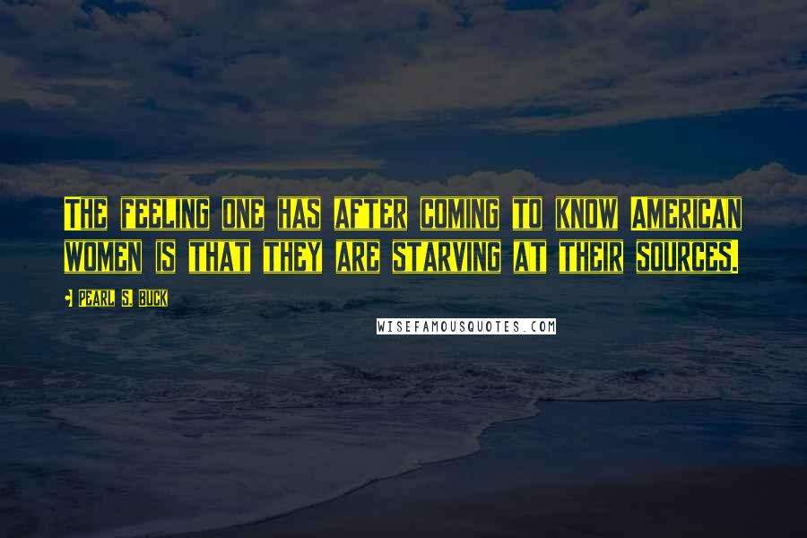 Pearl S. Buck Quotes: The feeling one has after coming to know American women is that they are starving at their sources.