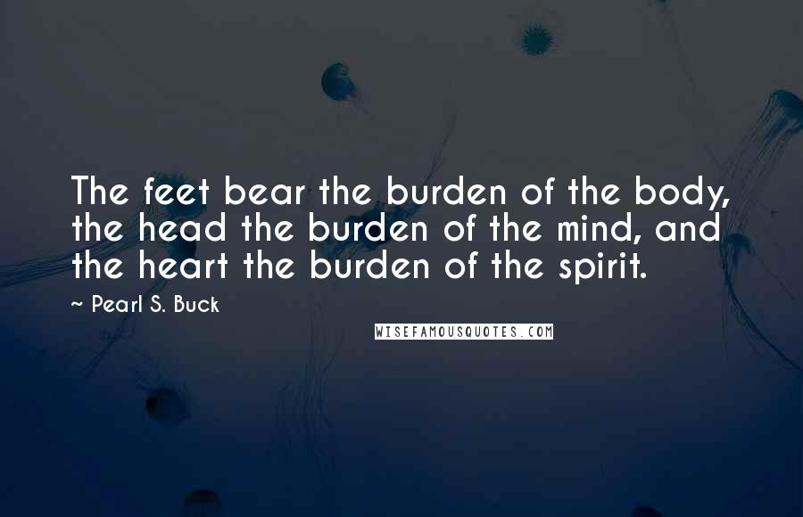 Pearl S. Buck Quotes: The feet bear the burden of the body, the head the burden of the mind, and the heart the burden of the spirit.
