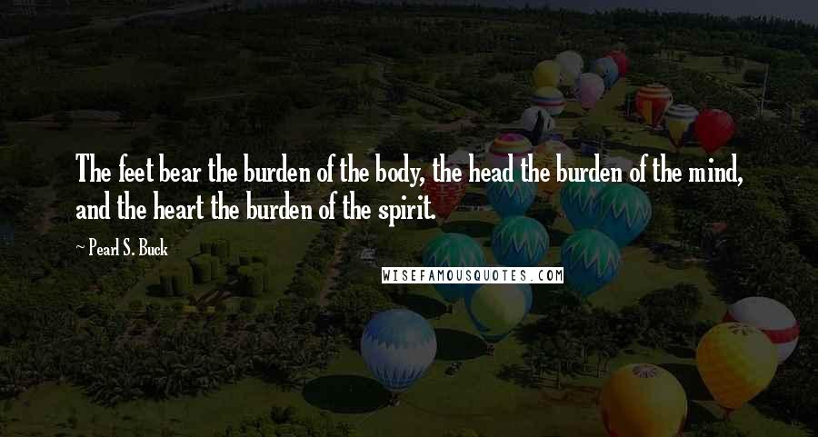 Pearl S. Buck Quotes: The feet bear the burden of the body, the head the burden of the mind, and the heart the burden of the spirit.