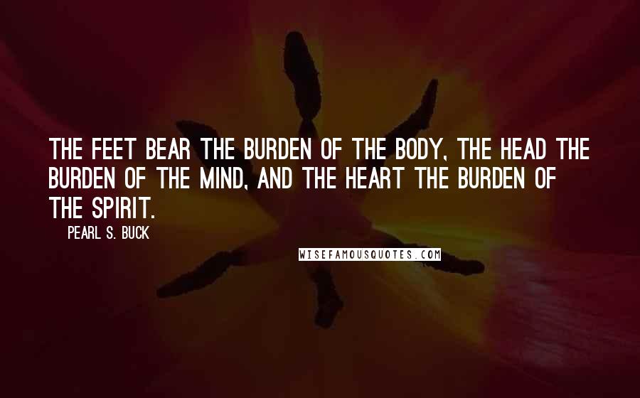 Pearl S. Buck Quotes: The feet bear the burden of the body, the head the burden of the mind, and the heart the burden of the spirit.